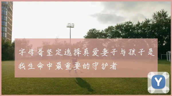 字母哥坚定选择真爱妻子与孩子是我生命中最重要的守护者
