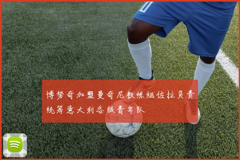 博努奇加盟曼奇尼教练组佐拉负责统筹意大利各级青年队