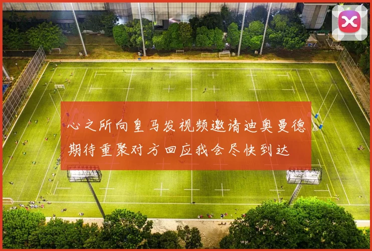 心之所向皇马发视频邀请迪奥曼德期待重聚对方回应我会尽快到达