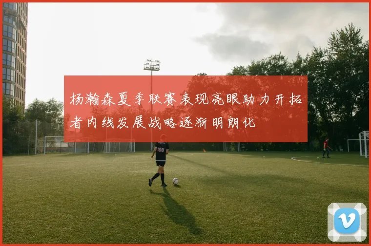 杨瀚森夏季联赛表现亮眼助力开拓者内线发展战略逐渐明朗化
