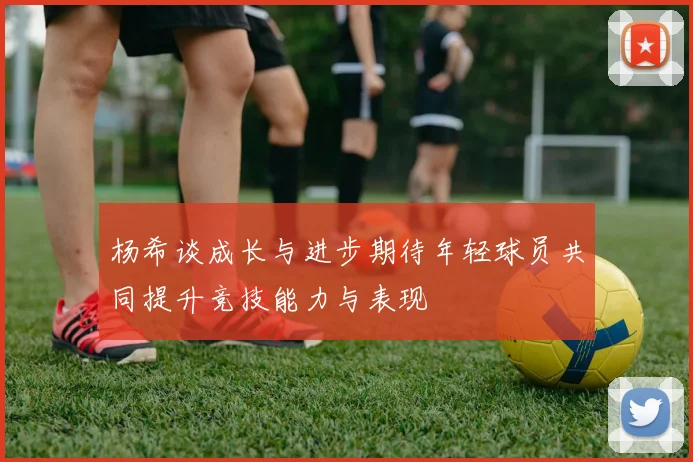 杨希谈成长与进步期待年轻球员共同提升竞技能力与表现